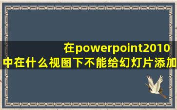 在powerpoint2010中在什么视图下不能给幻灯片添加备注