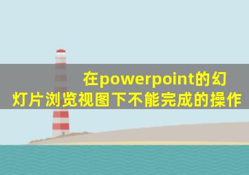 在powerpoint的幻灯片浏览视图下不能完成的操作