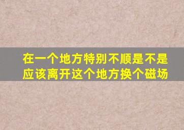 在一个地方特别不顺是不是应该离开这个地方换个磁场