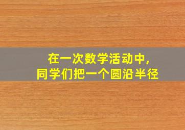 在一次数学活动中,同学们把一个圆沿半径