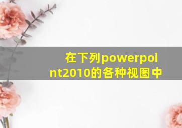 在下列powerpoint2010的各种视图中