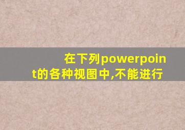 在下列powerpoint的各种视图中,不能进行