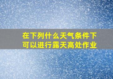 在下列什么天气条件下可以进行露天高处作业