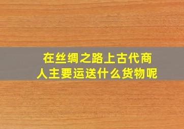 在丝绸之路上古代商人主要运送什么货物呢