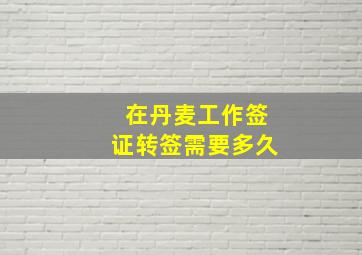 在丹麦工作签证转签需要多久