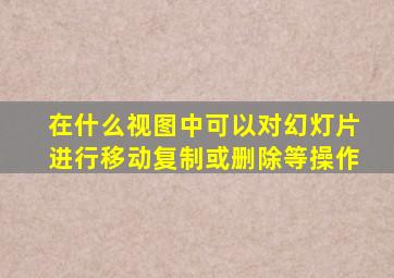 在什么视图中可以对幻灯片进行移动复制或删除等操作