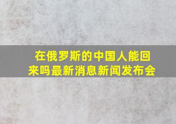 在俄罗斯的中国人能回来吗最新消息新闻发布会