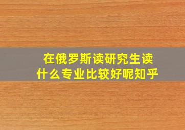 在俄罗斯读研究生读什么专业比较好呢知乎