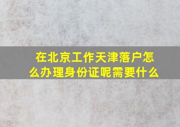 在北京工作天津落户怎么办理身份证呢需要什么