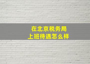 在北京税务局上班待遇怎么样