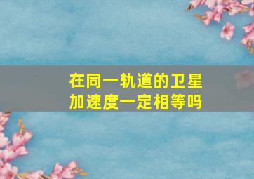 在同一轨道的卫星加速度一定相等吗