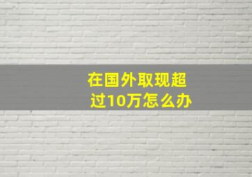 在国外取现超过10万怎么办