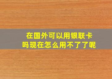 在国外可以用银联卡吗现在怎么用不了了呢