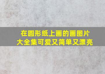 在圆形纸上画的画图片大全集可爱又简单又漂亮