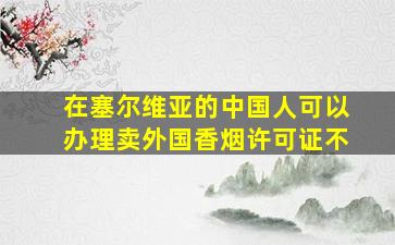 在塞尔维亚的中国人可以办理卖外国香烟许可证不