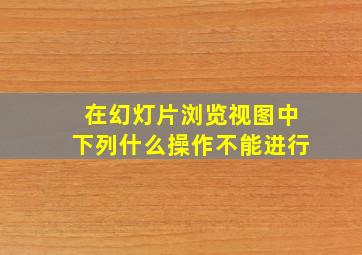 在幻灯片浏览视图中下列什么操作不能进行