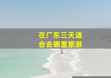 在广东三天适合去哪里旅游