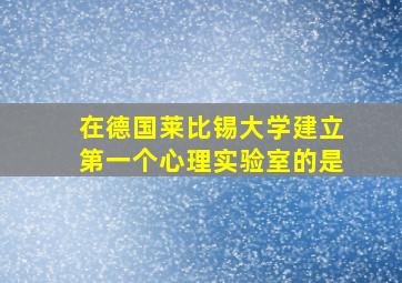 在德国莱比锡大学建立第一个心理实验室的是