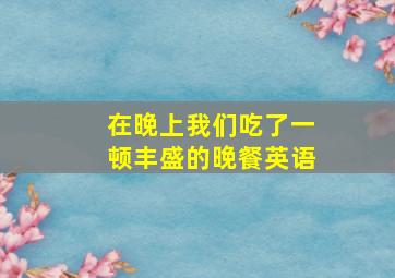 在晚上我们吃了一顿丰盛的晚餐英语