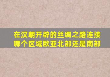 在汉朝开辟的丝绸之路连接哪个区域欧亚北部还是南部