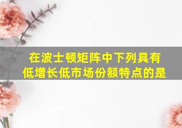 在波士顿矩阵中下列具有低增长低市场份额特点的是