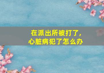 在派出所被打了,心脏病犯了怎么办