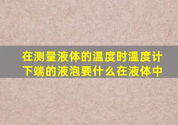 在测量液体的温度时温度计下端的液泡要什么在液体中