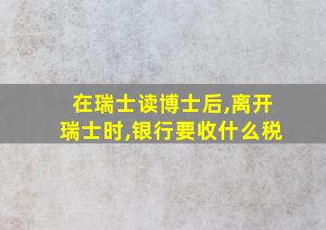 在瑞士读博士后,离开瑞士时,银行要收什么税