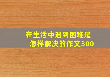 在生活中遇到困难是怎样解决的作文300