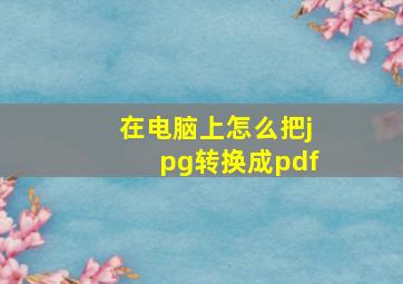 在电脑上怎么把jpg转换成pdf