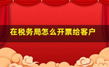 在税务局怎么开票给客户