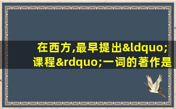 在西方,最早提出“课程”一词的著作是