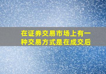 在证券交易市场上有一种交易方式是在成交后