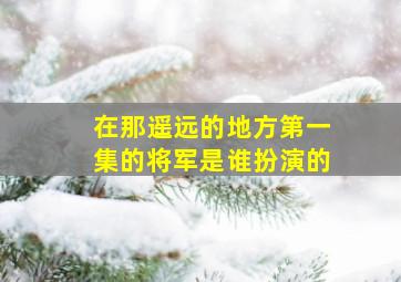 在那遥远的地方第一集的将军是谁扮演的