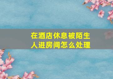 在酒店休息被陌生人进房间怎么处理