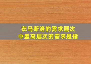 在马斯洛的需求层次中最高层次的需求是指