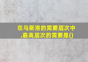 在马斯洛的需要层次中,最高层次的需要是()