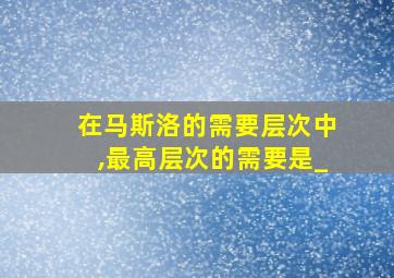 在马斯洛的需要层次中,最高层次的需要是_