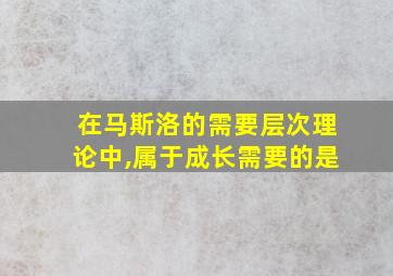 在马斯洛的需要层次理论中,属于成长需要的是