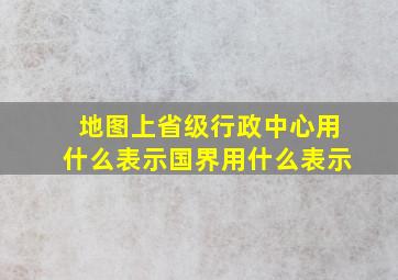 地图上省级行政中心用什么表示国界用什么表示