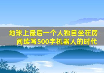 地球上最后一个人独自坐在房间续写500字机器人的时代