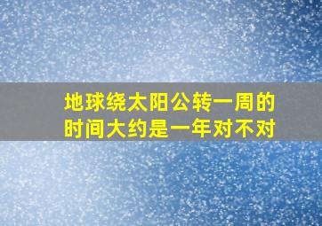 地球绕太阳公转一周的时间大约是一年对不对