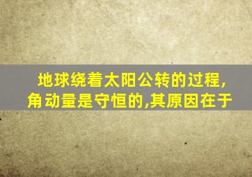 地球绕着太阳公转的过程,角动量是守恒的,其原因在于