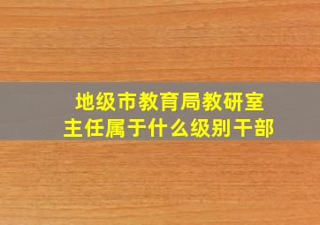 地级市教育局教研室主任属于什么级别干部