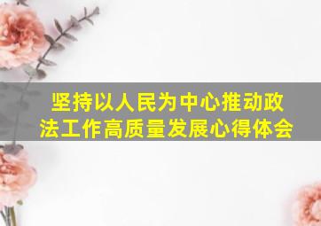 坚持以人民为中心推动政法工作高质量发展心得体会