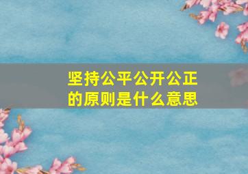 坚持公平公开公正的原则是什么意思