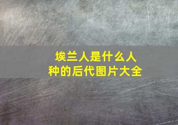 埃兰人是什么人种的后代图片大全