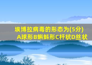 埃博拉病毒的形态为(5分)A球形B蝌蚪形C杆状D丝状