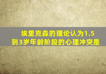 埃里克森的理论认为1.5到3岁年龄阶段的心理冲突是