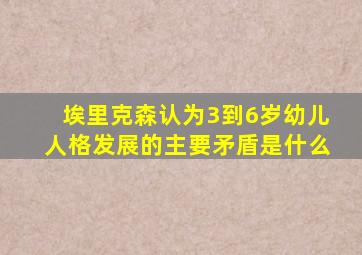 埃里克森认为3到6岁幼儿人格发展的主要矛盾是什么